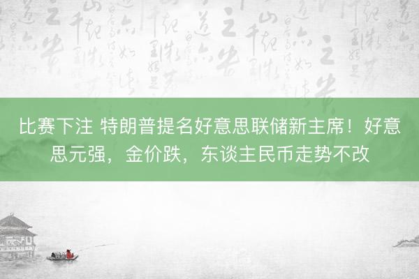比赛下注 特朗普提名好意思联储新主席！好意思元强，金价跌，东谈主民币走势不改