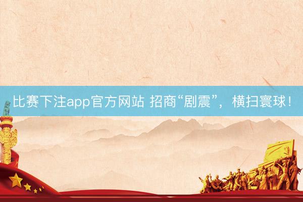 比赛下注app官方网站 招商“剧震”，横扫寰球！