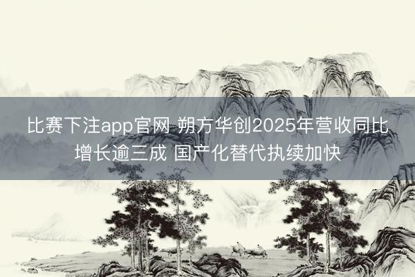 比赛下注app官网 朔方华创2025年营收同比增长逾三成 国产化替代执续加快